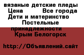 вязаные детские пледы › Цена ­ 950 - Все города Дети и материнство » Постельные принадлежности   . Крым,Белогорск